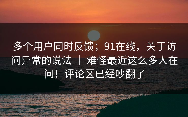 多个用户同时反馈；91在线，关于访问异常的说法 ｜ 难怪最近这么多人在问！评论区已经吵翻了