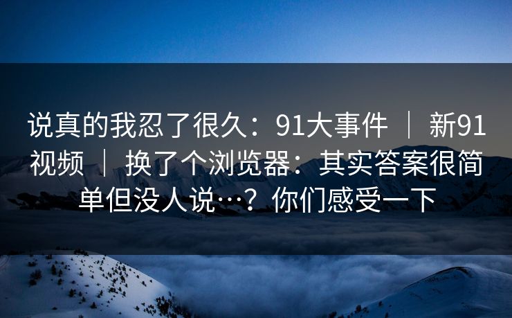 说真的我忍了很久：91大事件 ｜ 新91视频 ｜ 换了个浏览器：其实答案很简单但没人说…？你们感受一下