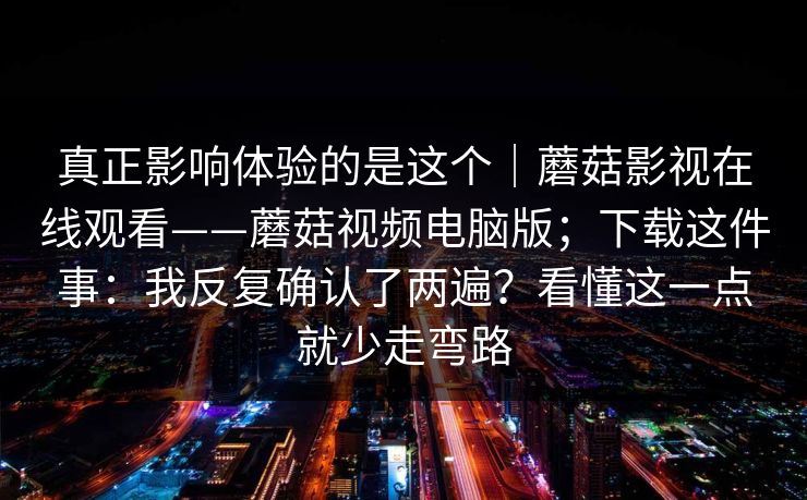真正影响体验的是这个｜蘑菇影视在线观看——蘑菇视频电脑版；下载这件事：我反复确认了两遍？看懂这一点就少走弯路