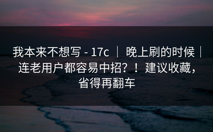 我本来不想写 - 17c ｜ 晚上刷的时候｜连老用户都容易中招？！建议收藏，省得再翻车