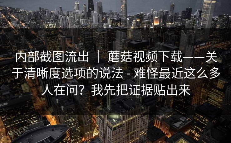 内部截图流出 | 蘑菇视频下载——关于清晰度选项的说法 - 难怪最近这么多人在问?我先把证据贴出来 内部截图流出 | 蘑菇视频下载——关于清晰度选项的说法 - 难怪最近这么多人在问?我先把证据贴出来