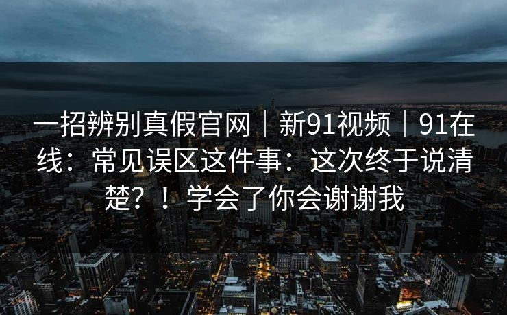 一招辨别真假官网|新91视频|91在线:常见误区这件事:这次终于说清楚?!学会了你会谢谢我 一招辨别真假官网|新91视频|91在线:常见误区这件事:这次终于说清楚?!学会了你会谢谢我