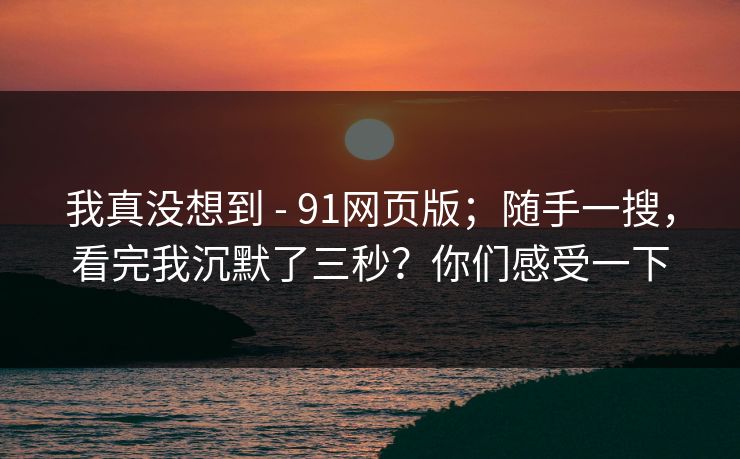 我真没想到 - 91网页版；随手一搜，看完我沉默了三秒？你们感受一下