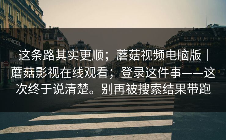 这条路其实更顺；蘑菇视频电脑版｜蘑菇影视在线观看；登录这件事——这次终于说清楚。别再被搜索结果带跑