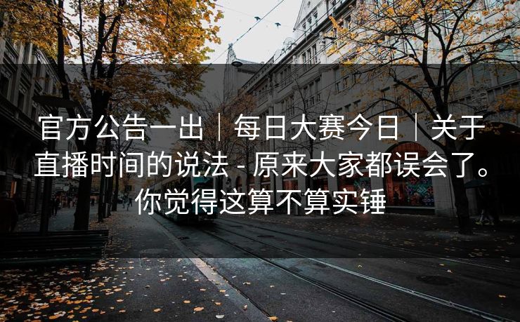 官方公告一出｜每日大赛今日｜关于直播时间的说法 - 原来大家都误会了。你觉得这算不算实锤