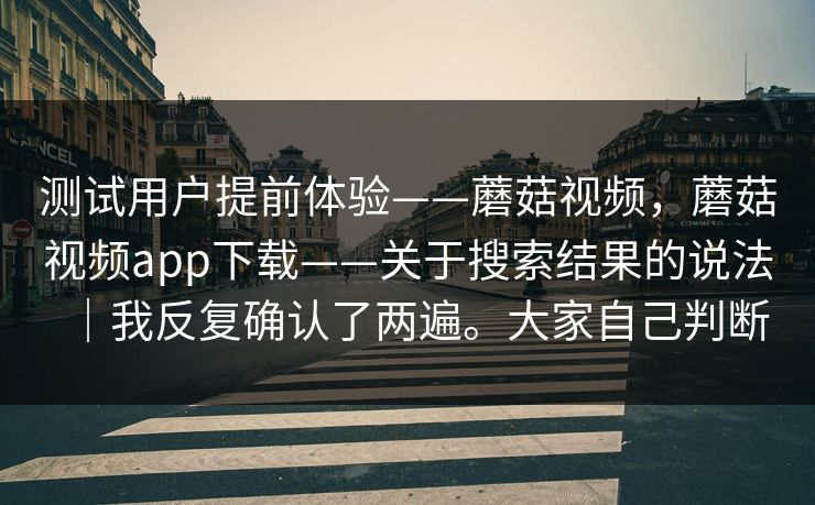 测试用户提前体验——蘑菇视频,蘑菇视频app下载——关于搜索结果的说法|我反复确认了两遍。大家自己判断 测试用户提前体验——蘑菇视频,蘑菇视频app下载——关于搜索结果的说法|我反复确认了两遍。大家自己判断