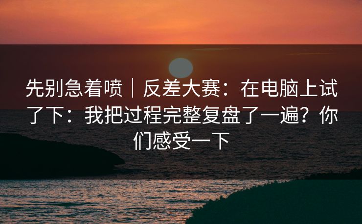 先别急着喷|反差大赛:在电脑上试了下:我把过程完整复盘了一遍?你们感受一下 先别急着喷|反差大赛:在电脑上试了下:我把过程完整复盘了一遍?你们感受一下