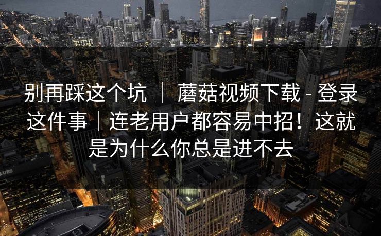 别再踩这个坑 ｜ 蘑菇视频下载 - 登录这件事｜连老用户都容易中招！这就是为什么你总是进不去