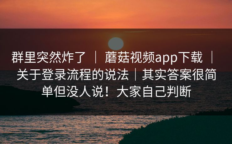 群里突然炸了 ｜ 蘑菇视频app下载 ｜ 关于登录流程的说法｜其实答案很简单但没人说！大家自己判断
