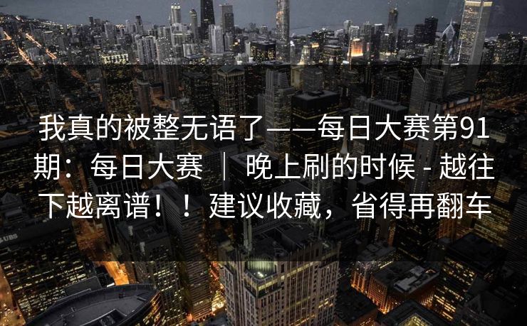 我真的被整无语了——每日大赛第91期：每日大赛 ｜ 晚上刷的时候 - 越往下越离谱！！建议收藏，省得再翻车
