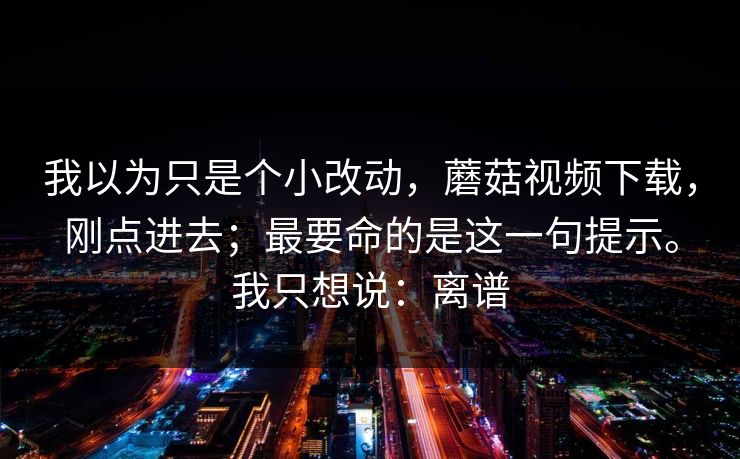 我以为只是个小改动，蘑菇视频下载，刚点进去；最要命的是这一句提示。我只想说：离谱