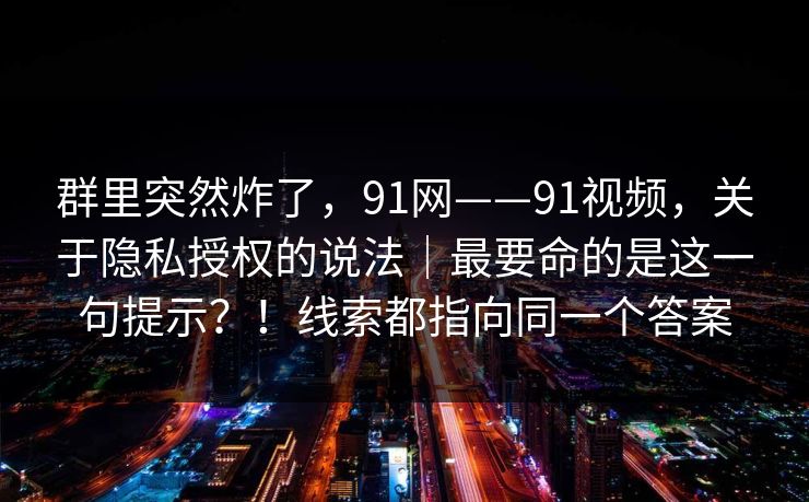 群里突然炸了,91网——91视频,关于隐私授权的说法|最要命的是这一句提示?!线索都指向同一个答案 群里突然炸了,91网——91视频,关于隐私授权的说法|最要命的是这一句提示?!线索都指向同一个答案