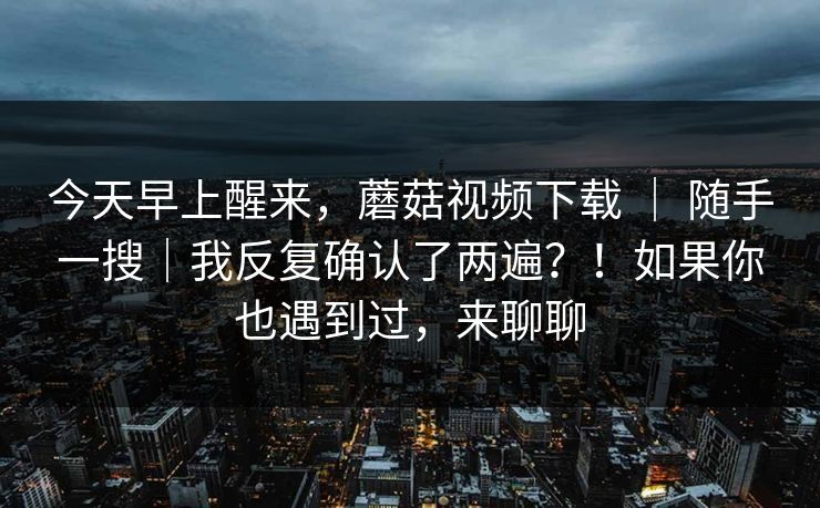 今天早上醒来，蘑菇视频下载 ｜ 随手一搜｜我反复确认了两遍？！如果你也遇到过，来聊聊