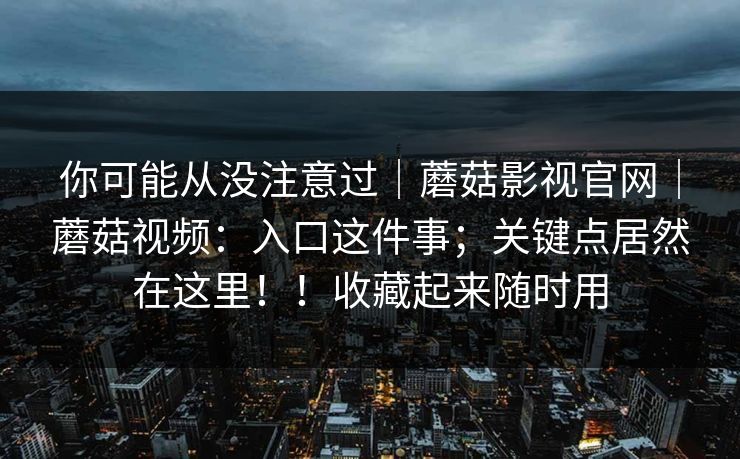 你可能从没注意过｜蘑菇影视官网｜蘑菇视频：入口这件事；关键点居然在这里！！收藏起来随时用