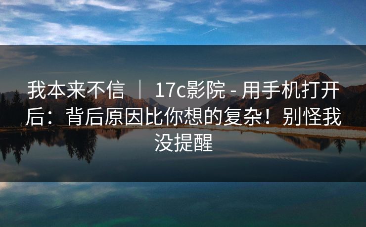 我本来不信 ｜ 17c影院 - 用手机打开后：背后原因比你想的复杂！别怪我没提醒