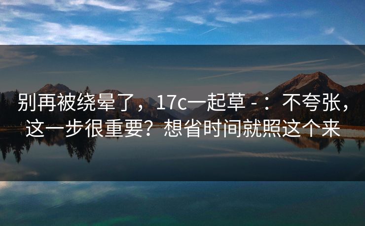 别再被绕晕了，17c一起草 - ：不夸张，这一步很重要？想省时间就照这个来