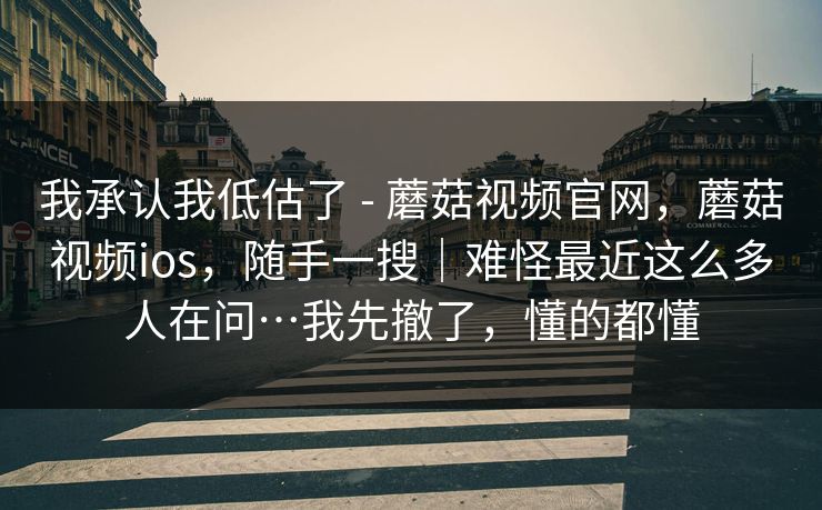 我承认我低估了 - 蘑菇视频官网，蘑菇视频ios，随手一搜｜难怪最近这么多人在问…我先撤了，懂的都懂