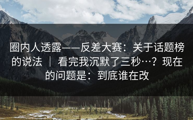 圈内人透露——反差大赛：关于话题榜的说法 ｜ 看完我沉默了三秒…？现在的问题是：到底谁在改