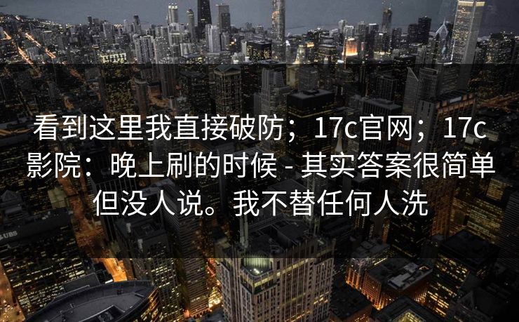 看到这里我直接破防；17c官网；17c影院：晚上刷的时候 - 其实答案很简单但没人说。我不替任何人洗