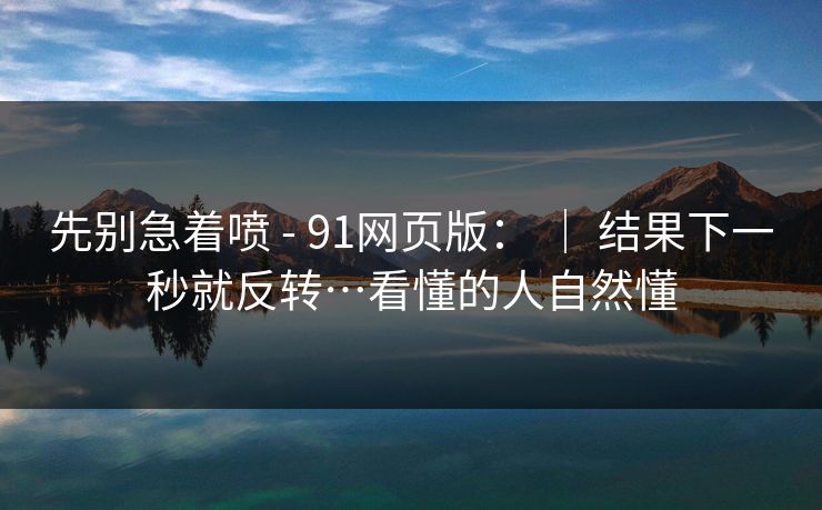 先别急着喷 - 91网页版： ｜ 结果下一秒就反转…看懂的人自然懂