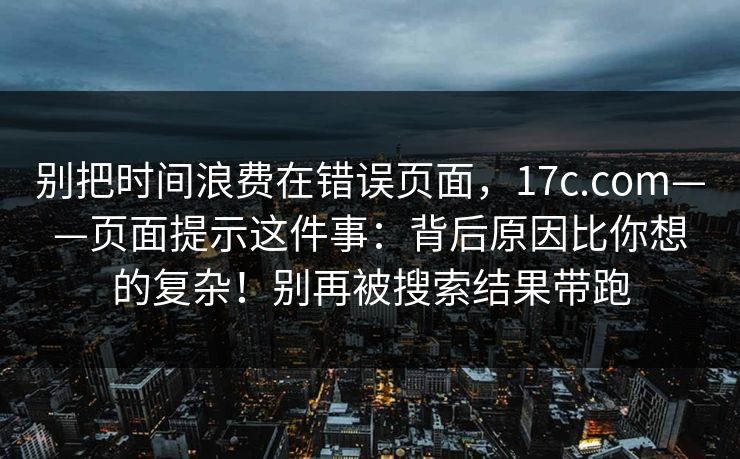 别把时间浪费在错误页面，17c.com——页面提示这件事：背后原因比你想的复杂！别再被搜索结果带跑