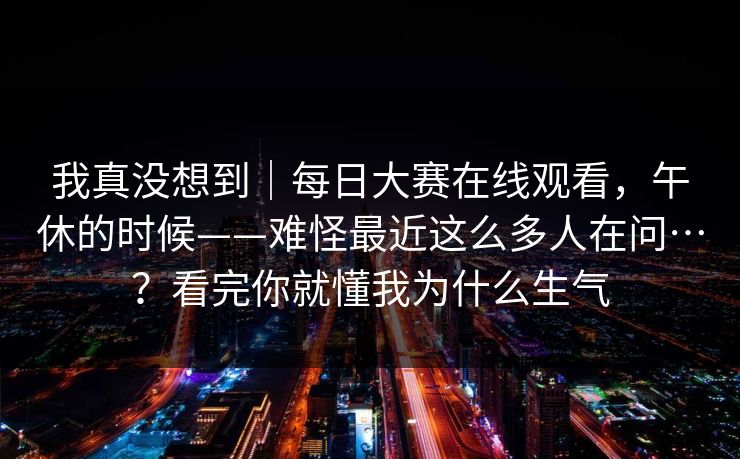我真没想到｜每日大赛在线观看，午休的时候——难怪最近这么多人在问…？看完你就懂我为什么生气