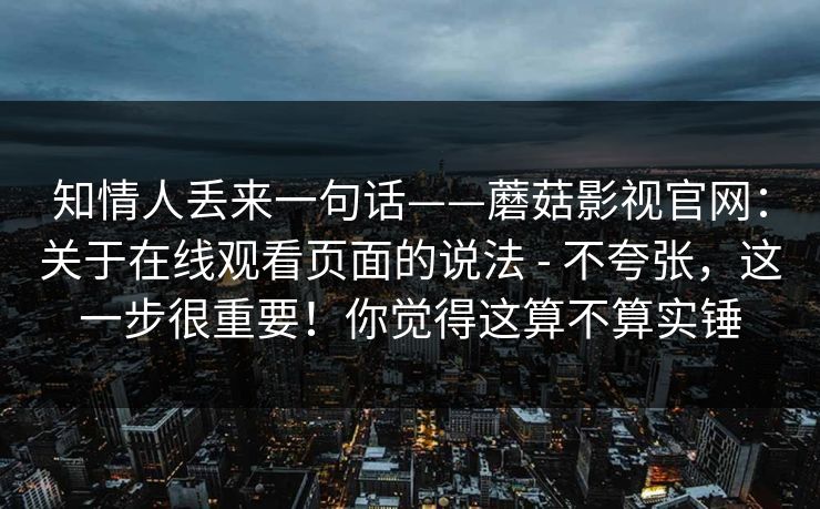 知情人丢来一句话——蘑菇影视官网：关于在线观看页面的说法 - 不夸张，这一步很重要！你觉得这算不算实锤
