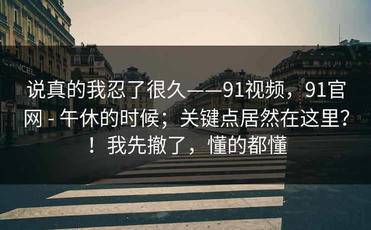 说真的我忍了很久——91视频，91官网 - 午休的时候；关键点居然在这里？！我先撤了，懂的都懂