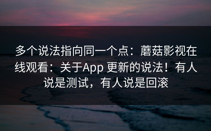 多个说法指向同一个点：蘑菇影视在线观看：关于App 更新的说法！有人说是测试，有人说是回滚