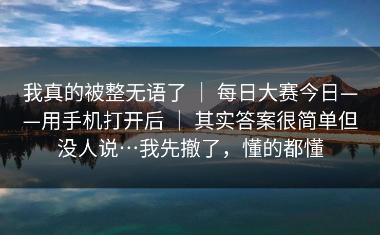 我真的被整无语了 ｜ 每日大赛今日——用手机打开后 ｜ 其实答案很简单但没人说…我先撤了，懂的都懂