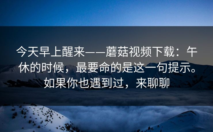 今天早上醒来——蘑菇视频下载：午休的时候，最要命的是这一句提示。如果你也遇到过，来聊聊