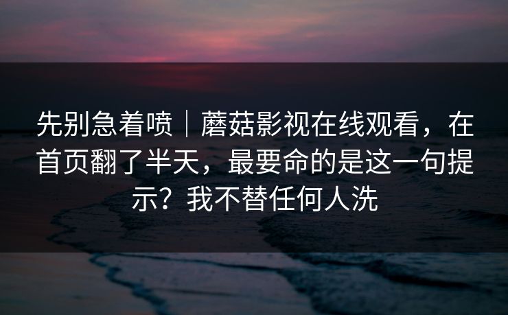 先别急着喷|蘑菇影视在线观看,在首页翻了半天,最要命的是这一句提示?我不替任何人洗 先别急着喷|蘑菇影视在线观看,在首页翻了半天,最要命的是这一句提示?我不替任何人洗