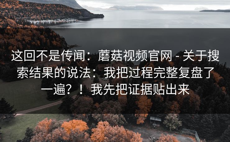 这回不是传闻:蘑菇视频官网 - 关于搜索结果的说法:我把过程完整复盘了一遍?!我先把证据贴出来 这回不是传闻:蘑菇视频官网 - 关于搜索结果的说法:我把过程完整复盘了一遍?!我先把证据贴出来