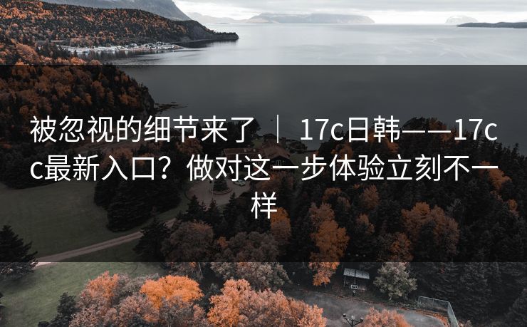 被忽视的细节来了 | 17c日韩——17cc最新入口?做对这一步体验立刻不一样 被忽视的细节来了 | 17c日韩——17cc最新入口?做对这一步体验立刻不一样