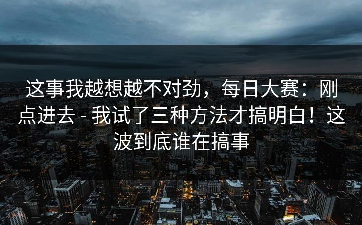 这事我越想越不对劲,每日大赛:刚点进去 - 我试了三种方法才搞明白!这波到底谁在搞事 这事我越想越不对劲,每日大赛:刚点进去 - 我试了三种方法才搞明白!这波到底谁在搞事