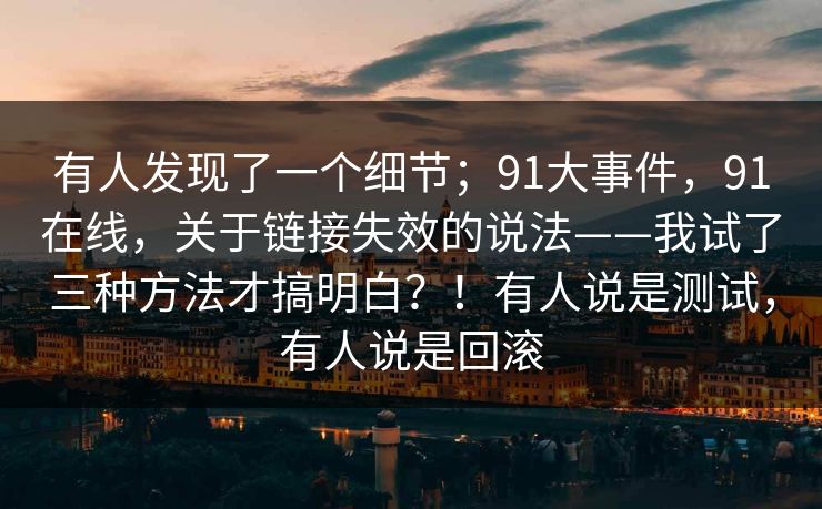 有人发现了一个细节;91大事件,91在线,关于链接失效的说法——我试了三种方法才搞明白?!有人说是测试,有人说是回滚 有人发现了一个细节;91大事件,91在线,关于链接失效的说法——我试了三种方法才搞明白?!有人说是测试,有人说是回滚