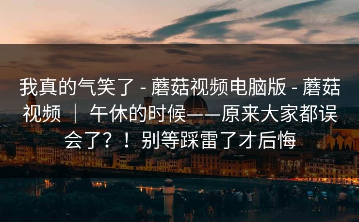 我真的气笑了 - 蘑菇视频电脑版 - 蘑菇视频 | 午休的时候——原来大家都误会了?!别等踩雷了才后悔 我真的气笑了 - 蘑菇视频电脑版 - 蘑菇视频 | 午休的时候——原来大家都误会了?!别等踩雷了才后悔