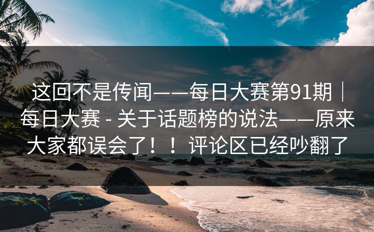 这回不是传闻——每日大赛第91期｜每日大赛 - 关于话题榜的说法——原来大家都误会了！！评论区已经吵翻了