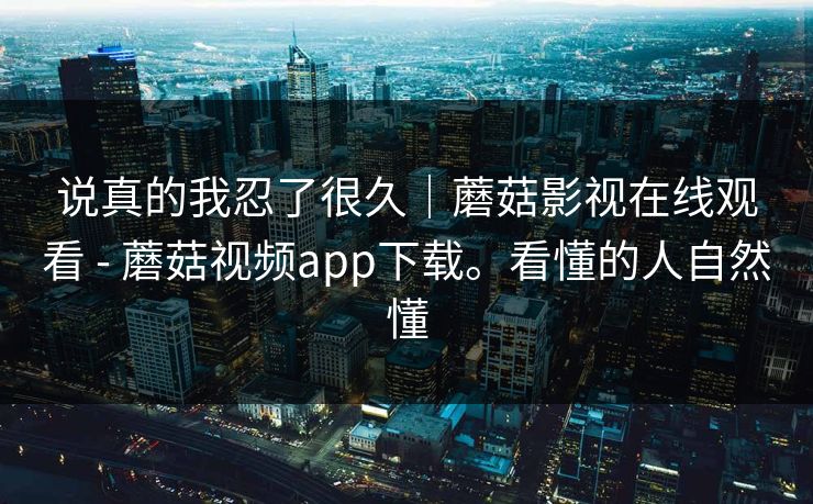 说真的我忍了很久|蘑菇影视在线观看 - 蘑菇视频app下载。看懂的人自然懂 说真的我忍了很久|蘑菇影视在线观看 - 蘑菇视频app下载。看懂的人自然懂