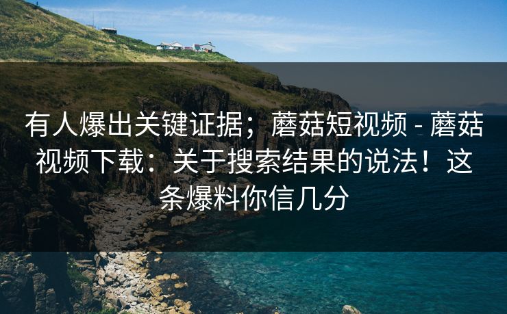 有人爆出关键证据;蘑菇短视频 - 蘑菇视频下载:关于搜索结果的说法!这条爆料你信几分 有人爆出关键证据;蘑菇短视频 - 蘑菇视频下载:关于搜索结果的说法!这条爆料你信几分