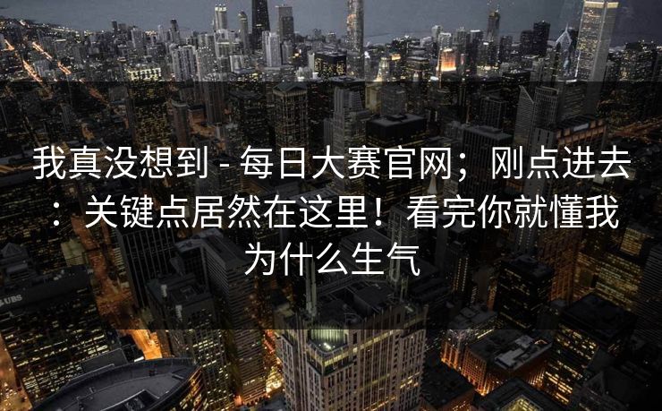 我真没想到 - 每日大赛官网;刚点进去:关键点居然在这里!看完你就懂我为什么生气 我真没想到 - 每日大赛官网;刚点进去:关键点居然在这里!看完你就懂我为什么生气