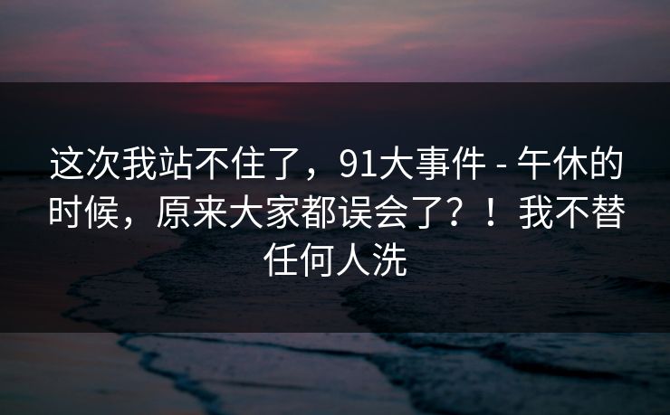 这次我站不住了,91大事件 - 午休的时候,原来大家都误会了?!我不替任何人洗 这次我站不住了,91大事件 - 午休的时候,原来大家都误会了?!我不替任何人洗
