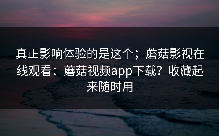 真正影响体验的是这个；蘑菇影视在线观看：蘑菇视频app下载？收藏起来随时用