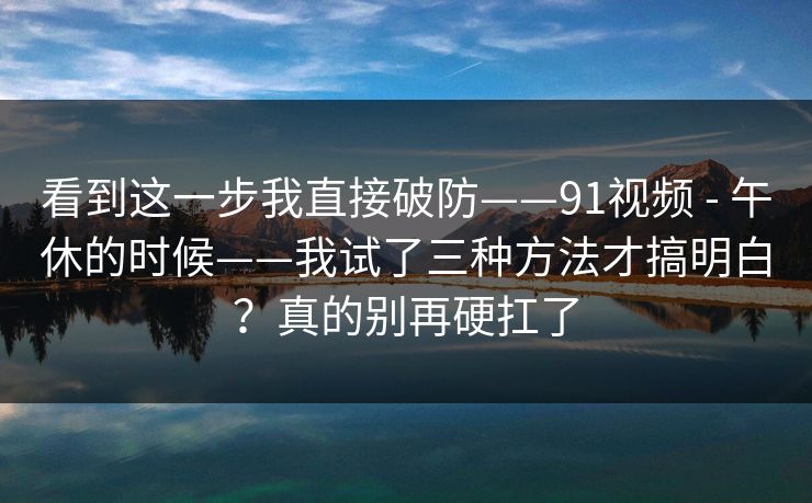 看到这一步我直接破防——91视频 - 午休的时候——我试了三种方法才搞明白?真的别再硬扛了 看到这一步我直接破防——91视频 - 午休的时候——我试了三种方法才搞明白?真的别再硬扛了