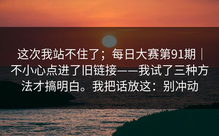 这次我站不住了;每日大赛第91期|不小心点进了旧链接——我试了三种方法才搞明白。我把话放这:别冲动 这次我站不住了;每日大赛第91期|不小心点进了旧链接——我试了三种方法才搞明白。我把话放这:别冲动